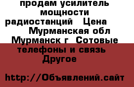 продам усилитель мощности радиостанций › Цена ­ 9 000 - Мурманская обл., Мурманск г. Сотовые телефоны и связь » Другое   